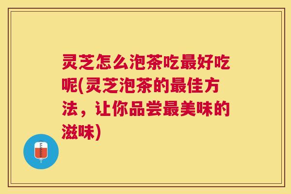 灵芝怎么泡茶吃好吃呢(灵芝泡茶的佳方法，让你品尝美味的滋味)