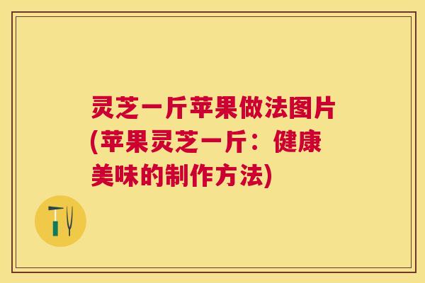 灵芝一斤苹果做法图片(苹果灵芝一斤:健康美味的制作方法) 灵芝一斤苹果做法图片(苹果灵芝一斤:健康美味的制作方法)
