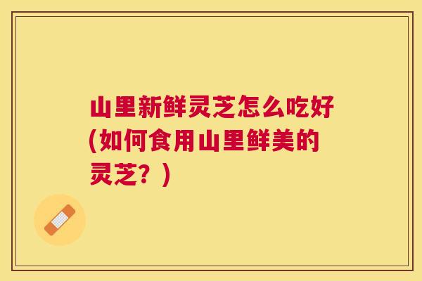 山里新鲜灵芝怎么吃好(如何食用山里鲜美的灵芝?) 山里新鲜灵芝怎么吃好(如何食用山里鲜美的灵芝?)