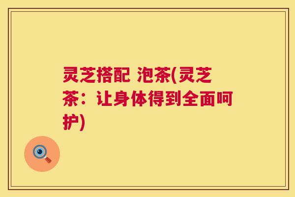 灵芝搭配 泡茶(灵芝茶:让身体得到全面呵护) 灵芝搭配 泡茶(灵芝茶:让身体得到全面呵护)