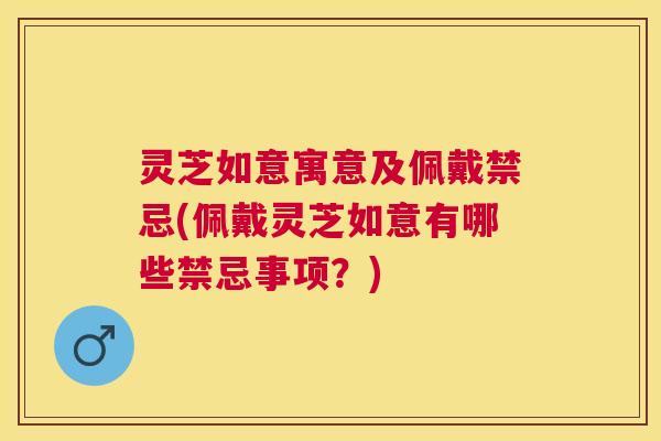 灵芝如意寓意及佩戴禁忌(佩戴灵芝如意有哪些禁忌事项?) 灵芝如意寓意及佩戴禁忌(佩戴灵芝如意有哪些禁忌事项?)