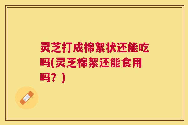 灵芝打成棉絮状还能吃吗(灵芝棉絮还能食用吗?) 灵芝打成棉絮状还能吃吗(灵芝棉絮还能食用吗?)