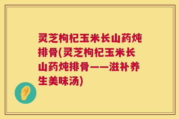 灵芝枸杞玉米长山药炖排骨(灵芝枸杞玉米长山药炖排骨——滋补养生美味汤) 灵芝枸杞玉米长山药炖排骨(灵芝枸杞玉米长山药炖排骨——滋补养生美味汤)