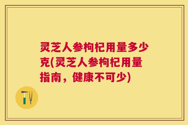 灵芝人参枸杞用量多少克(灵芝人参枸杞用量指南，健康不可少)
