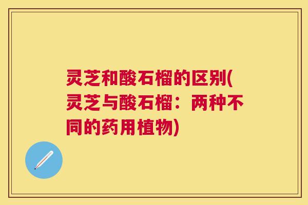 灵芝和酸石榴的区别(灵芝与酸石榴:两种不同的药用植物) 灵芝和酸石榴的区别(灵芝与酸石榴:两种不同的药用植物)