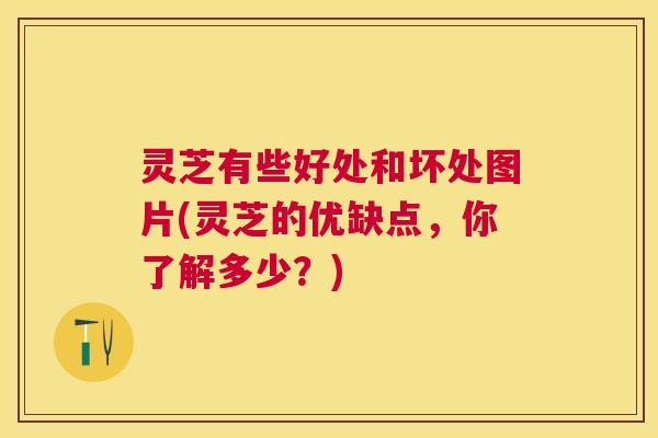 灵芝有些好处和坏处图片(灵芝的优缺点，你了解多少？)