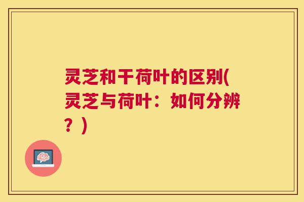 灵芝和干荷叶的区别(灵芝与荷叶:如何分辨?) 灵芝和干荷叶的区别(灵芝与荷叶:如何分辨?)