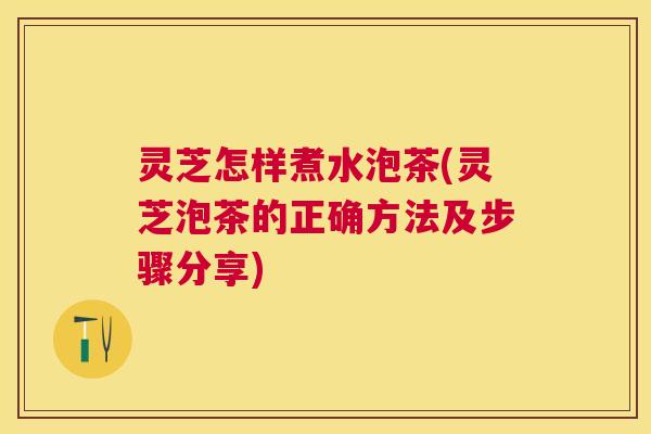灵芝怎样煮水泡茶(灵芝泡茶的正确方法及步骤分享) 灵芝怎样煮水泡茶(灵芝泡茶的正确方法及步骤分享)