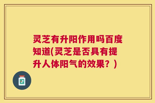 灵芝有升阳作用吗百度知道(灵芝是否具有提升人体阳气的效果?) 灵芝有升阳作用吗百度知道(灵芝是否具有提升人体阳气的效果?)