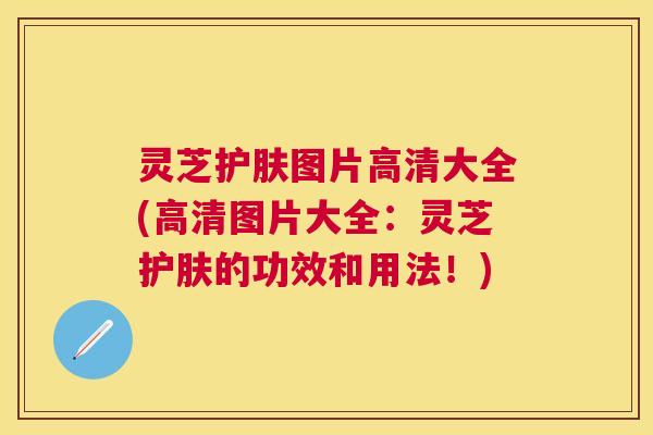 灵芝护肤图片高清大全(高清图片大全:灵芝护肤的功效和用法!) 灵芝护肤图片高清大全(高清图片大全:灵芝护肤的功效和用法!)