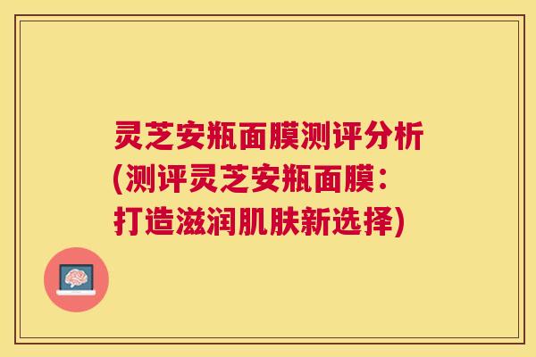 灵芝安瓶面膜测评分析(测评灵芝安瓶面膜:打造滋润新选择) 灵芝安瓶面膜测评分析(测评灵芝安瓶面膜:打造滋润新选择)
