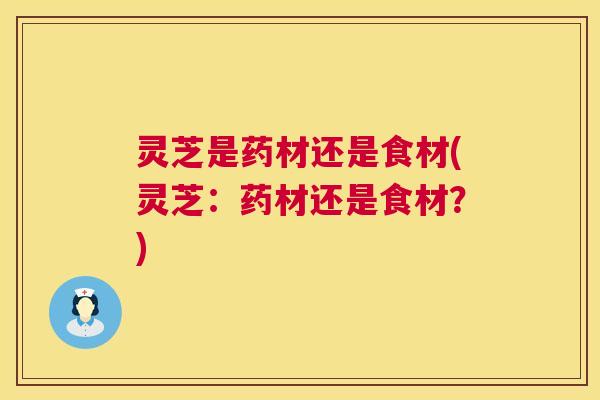灵芝是药材还是食材(灵芝:药材还是食材?) 灵芝是药材还是食材(灵芝:药材还是食材?)