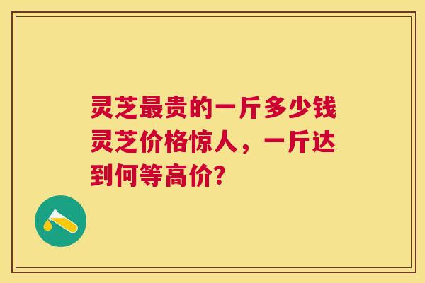 灵芝贵的一斤多少钱灵芝价格惊人,一斤达到何等高价? 灵芝贵的一斤多少钱灵芝价格惊人,一斤达到何等高价?