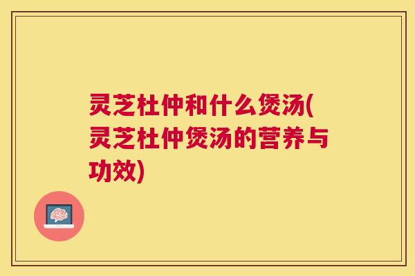 灵芝杜仲和什么煲汤(灵芝杜仲煲汤的营养与功效) 灵芝杜仲和什么煲汤(灵芝杜仲煲汤的营养与功效)