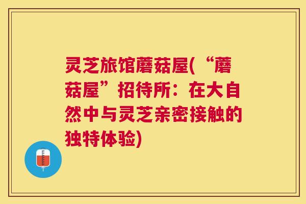 灵芝旅馆蘑菇屋(“蘑菇屋”招待所:在大自然中与灵芝亲密接触的独特体验) 灵芝旅馆蘑菇屋(“蘑菇屋”招待所:在大自然中与灵芝亲密接触的独特体验)