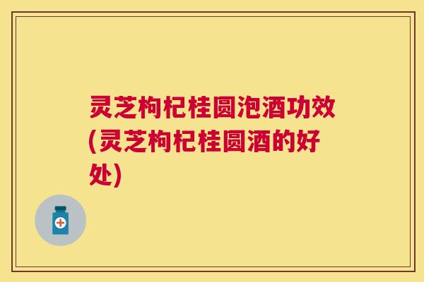 灵芝枸杞桂圆泡酒功效(灵芝枸杞桂圆酒的好处) 灵芝枸杞桂圆泡酒功效(灵芝枸杞桂圆酒的好处)
