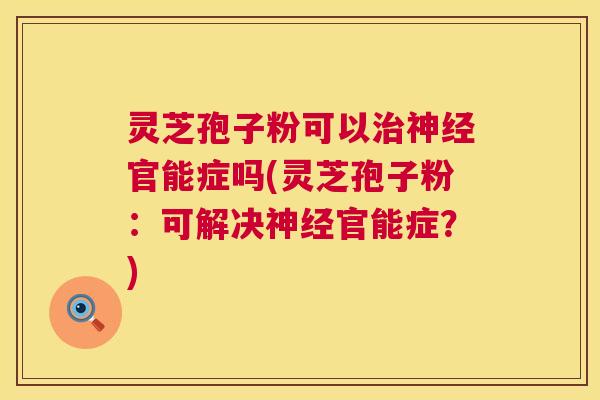 灵芝孢子粉可以官能症吗(灵芝孢子粉:可解决官能症?) 灵芝孢子粉可以官能症吗(灵芝孢子粉:可解决官能症?)