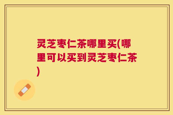 灵芝枣仁茶哪里买(哪里可以买到灵芝枣仁茶) 灵芝枣仁茶哪里买(哪里可以买到灵芝枣仁茶)