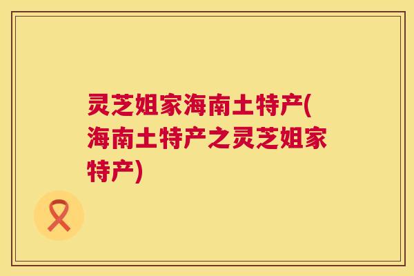 灵芝姐家海南土特产(海南土特产之灵芝姐家特产) 灵芝姐家海南土特产(海南土特产之灵芝姐家特产)