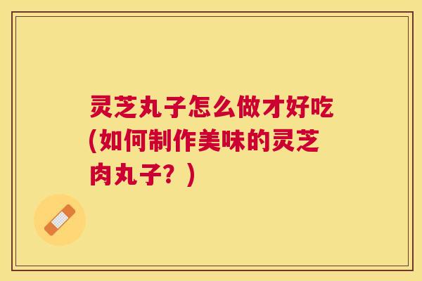灵芝丸子怎么做才好吃(如何制作美味的灵芝肉丸子?) 灵芝丸子怎么做才好吃(如何制作美味的灵芝肉丸子?)