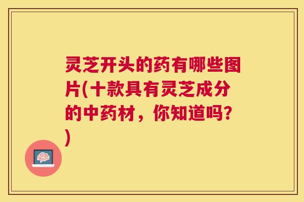 灵芝开头的药有哪些图片(十款具有灵芝成分的材，你知道吗？)