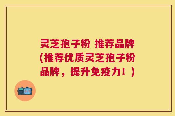 灵芝孢子粉 推荐品牌(推荐优质灵芝孢子粉品牌,提升免疫力!) 灵芝孢子粉 推荐品牌(推荐优质灵芝孢子粉品牌,提升免疫力!)