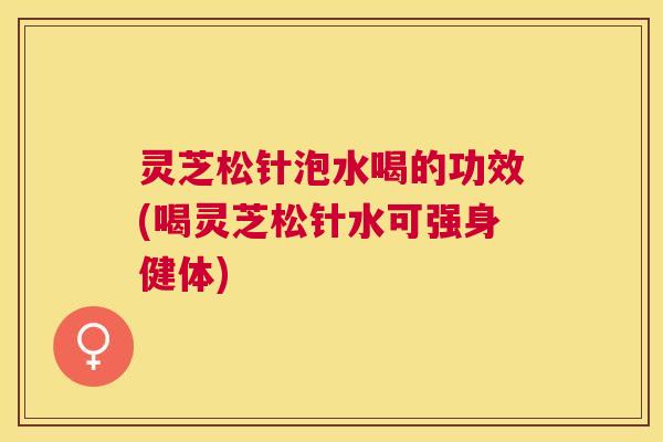 灵芝松针泡水喝的功效(喝灵芝松针水可强身健体) 灵芝松针泡水喝的功效(喝灵芝松针水可强身健体)