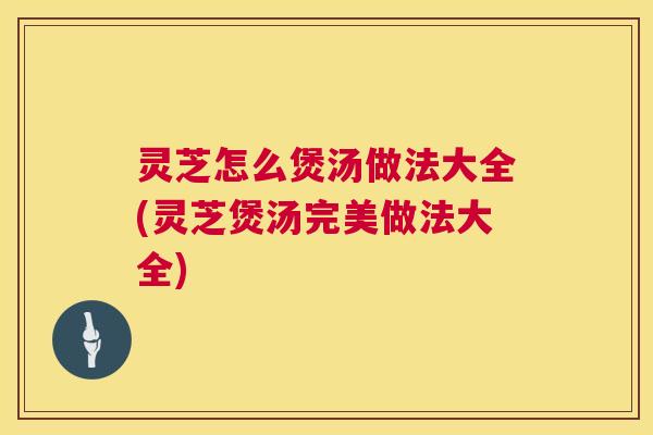 灵芝怎么煲汤做法大全(灵芝煲汤完美做法大全) 灵芝怎么煲汤做法大全(灵芝煲汤完美做法大全)