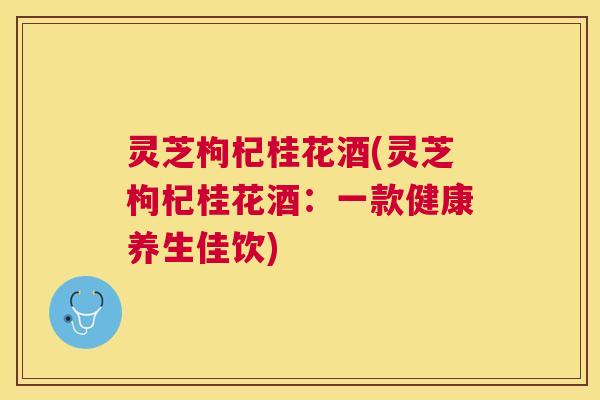 灵芝枸杞桂花酒(灵芝枸杞桂花酒:一款健康养生佳饮) 灵芝枸杞桂花酒(灵芝枸杞桂花酒:一款健康养生佳饮)