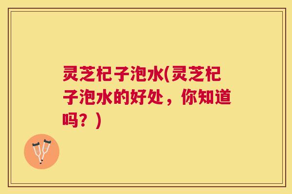 灵芝杞子泡水(灵芝杞子泡水的好处,你知道吗?) 灵芝杞子泡水(灵芝杞子泡水的好处,你知道吗?)