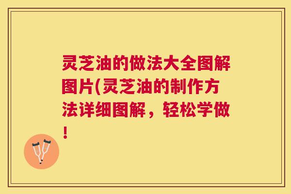灵芝油的做法大全图解图片(灵芝油的制作方法详细图解,轻松学做! 灵芝油的做法大全图解图片(灵芝油的制作方法详细图解,轻松学做!