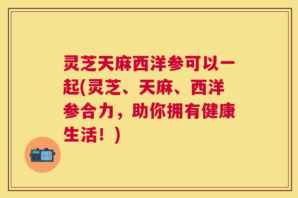 灵芝天麻西洋参可以一起(灵芝、天麻、西洋参合力,助你拥有健康生活!) 灵芝天麻西洋参可以一起(灵芝、天麻、西洋参合力,助你拥有健康生活!)