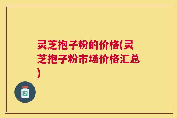 灵芝抱子粉的价格(灵芝抱子粉市场价格汇总)