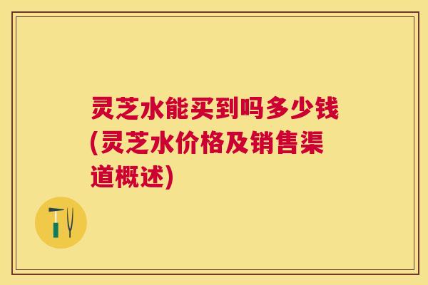 灵芝水能买到吗多少钱(灵芝水价格及销售渠道概述) 灵芝水能买到吗多少钱(灵芝水价格及销售渠道概述)