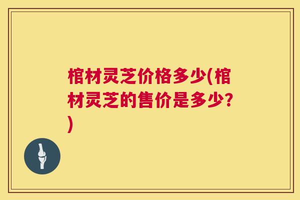棺材灵芝价格多少(棺材灵芝的售价是多少?) 棺材灵芝价格多少(棺材灵芝的售价是多少?)