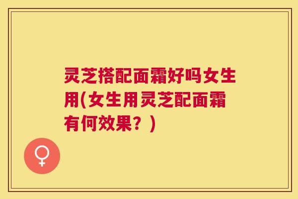 灵芝搭配面霜好吗女生用(女生用灵芝配面霜有何效果?) 灵芝搭配面霜好吗女生用(女生用灵芝配面霜有何效果?)