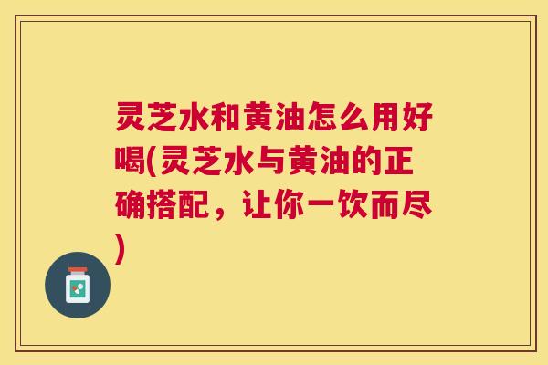 灵芝水和黄油怎么用好喝(灵芝水与黄油的正确搭配,让你一饮而尽) 灵芝水和黄油怎么用好喝(灵芝水与黄油的正确搭配,让你一饮而尽)