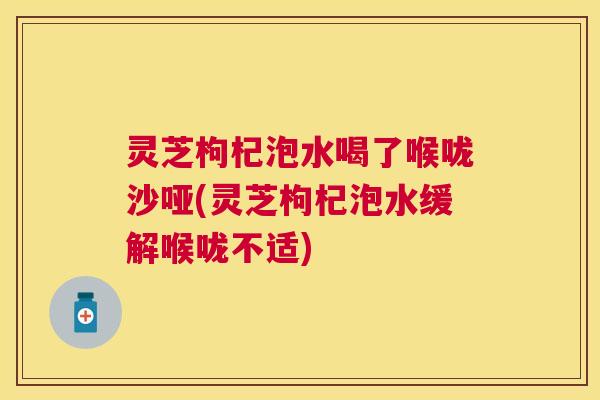 灵芝枸杞泡水喝了喉咙沙哑(灵芝枸杞泡水缓解喉咙不适) 灵芝枸杞泡水喝了喉咙沙哑(灵芝枸杞泡水缓解喉咙不适)