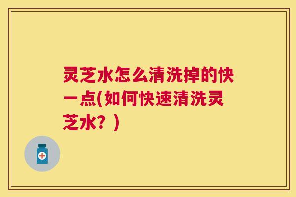 灵芝水怎么清洗掉的快一点(如何快速清洗灵芝水?) 灵芝水怎么清洗掉的快一点(如何快速清洗灵芝水?)