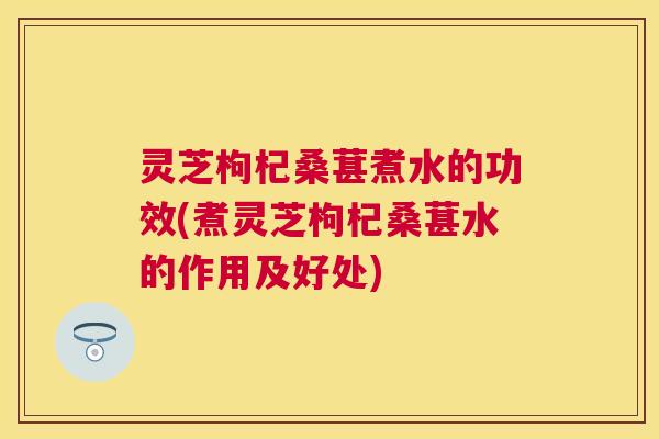 灵芝枸杞桑葚煮水的功效(煮灵芝枸杞桑葚水的作用及好处)