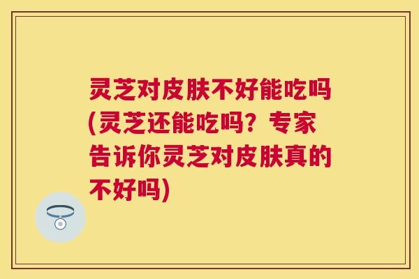 灵芝对不好能吃吗(灵芝还能吃吗?专家告诉你灵芝对真的不好吗) 灵芝对不好能吃吗(灵芝还能吃吗?专家告诉你灵芝对真的不好吗)