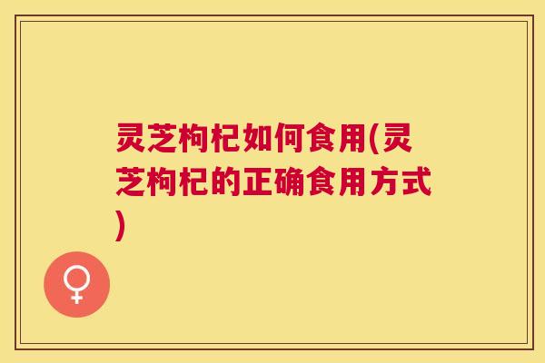 灵芝枸杞如何食用(灵芝枸杞的正确食用方式) 灵芝枸杞如何食用(灵芝枸杞的正确食用方式)