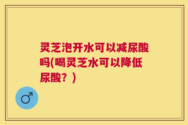 灵芝泡开水可以减尿酸吗(喝灵芝水可以降低尿酸?) 灵芝泡开水可以减尿酸吗(喝灵芝水可以降低尿酸?)