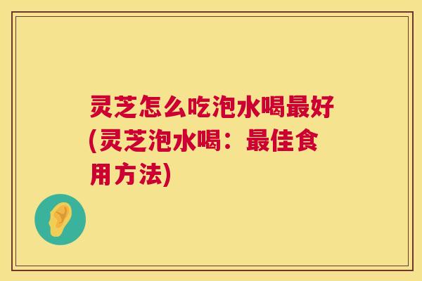 灵芝怎么吃泡水喝好(灵芝泡水喝:佳食用方法) 灵芝怎么吃泡水喝好(灵芝泡水喝:佳食用方法)