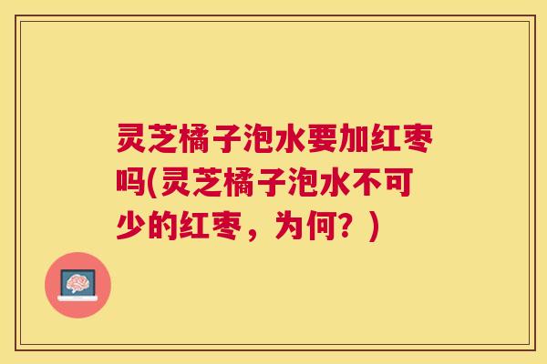 灵芝橘子泡水要加红枣吗(灵芝橘子泡水不可少的红枣,为何?) 灵芝橘子泡水要加红枣吗(灵芝橘子泡水不可少的红枣,为何?)