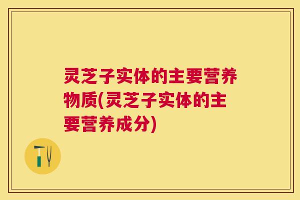 灵芝子实体的主要营养物质(灵芝子实体的主要营养成分) 灵芝子实体的主要营养物质(灵芝子实体的主要营养成分)