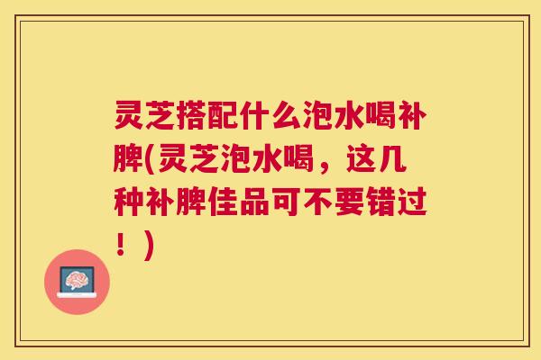 灵芝搭配什么泡水喝补脾(灵芝泡水喝,这几种补脾佳品可不要错过!) 灵芝搭配什么泡水喝补脾(灵芝泡水喝,这几种补脾佳品可不要错过!)