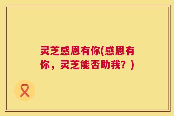 灵芝感恩有你(感恩有你,灵芝能否助我?) 灵芝感恩有你(感恩有你,灵芝能否助我?)