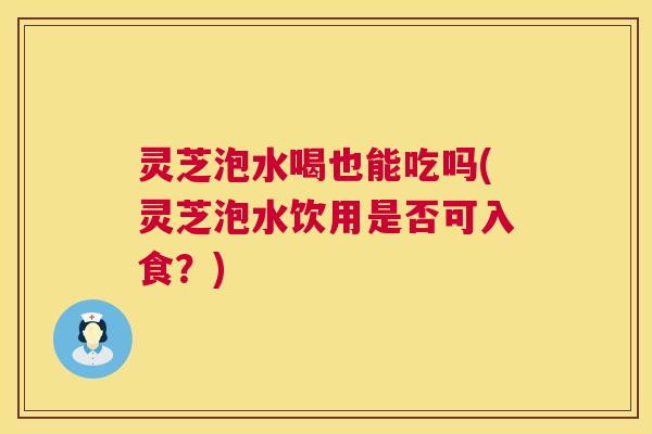 灵芝泡水喝也能吃吗(灵芝泡水饮用是否可入食?) 灵芝泡水喝也能吃吗(灵芝泡水饮用是否可入食?)