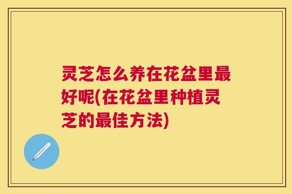 灵芝怎么养在花盆里好呢(在花盆里种植灵芝的佳方法) 灵芝怎么养在花盆里好呢(在花盆里种植灵芝的佳方法)